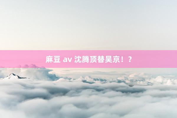 麻豆 av 沈腾顶替吴京！？