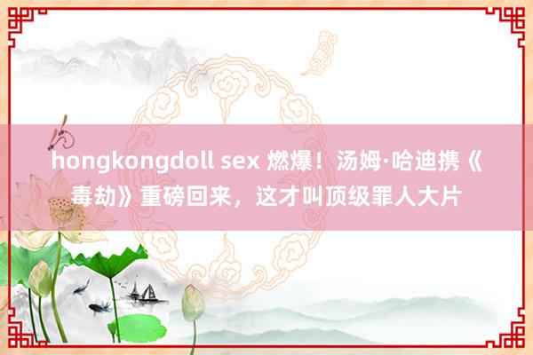 hongkongdoll sex 燃爆！汤姆·哈迪携《毒劫》重磅回来，这才叫顶级罪人大片