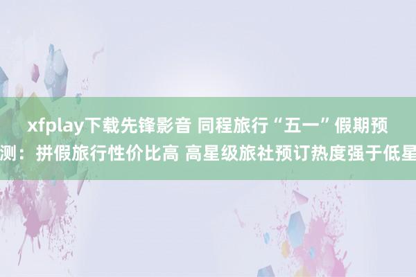 xfplay下载先锋影音 同程旅行“五一”假期预测：拼假旅行性价比高 高星级旅社预订热度强于低星