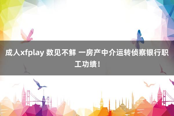 成人xfplay 数见不鲜 一房产中介运转侦察银行职工功绩！