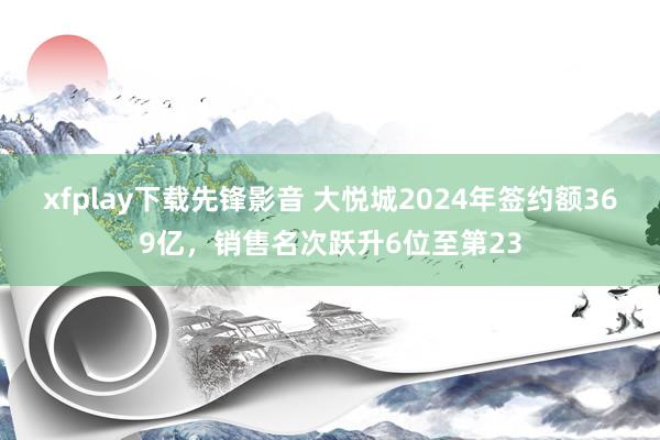 xfplay下载先锋影音 大悦城2024年签约额369亿，销售名次跃升6位至第23
