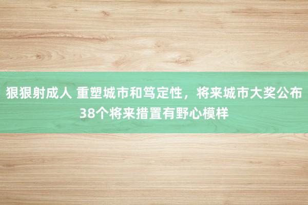 狠狠射成人 重塑城市和笃定性，将来城市大奖公布38个将来措置有野心模样