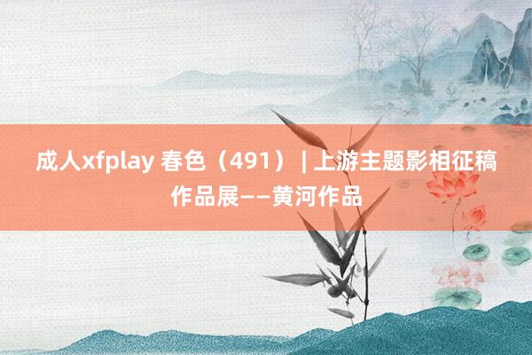 成人xfplay 春色（491） | 上游主题影相征稿作品展——黄河作品
