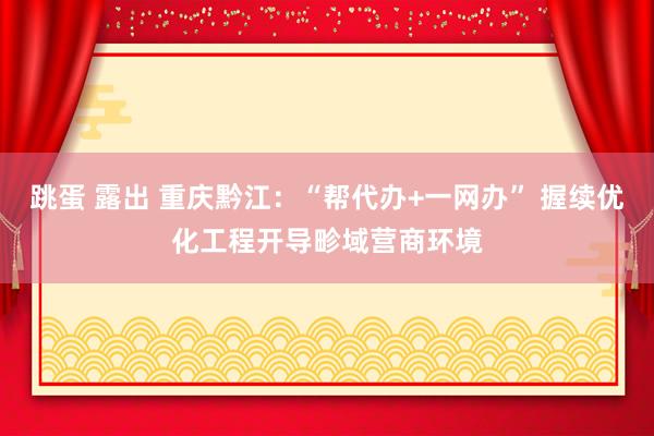 跳蛋 露出 重庆黔江：“帮代办+一网办” 握续优化工程开导畛域营商环境