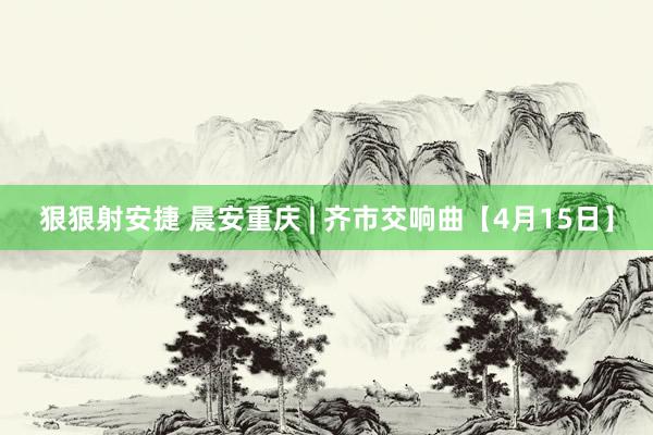 狠狠射安捷 晨安重庆 | 齐市交响曲【4月15日】