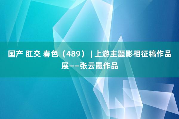 国产 肛交 春色（489） | 上游主题影相征稿作品展——张云霞作品
