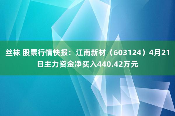 丝袜 股票行情快报：江南新材（603124）4月21日主力资金净买入440.42万元