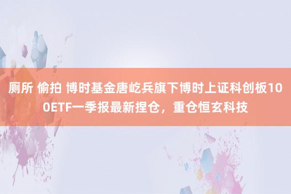 厕所 偷拍 博时基金唐屹兵旗下博时上证科创板100ETF一季报最新捏仓，重仓恒玄科技