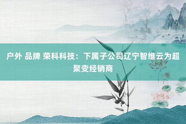 户外 品牌 荣科科技：下属子公司辽宁智维云为超聚变经销商
