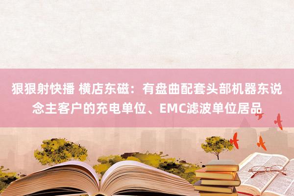 狠狠射快播 横店东磁：有盘曲配套头部机器东说念主客户的充电单位、EMC滤波单位居品