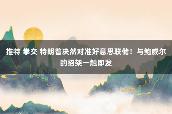 推特 拳交 特朗普决然对准好意思联储！与鲍威尔的招架一触即发