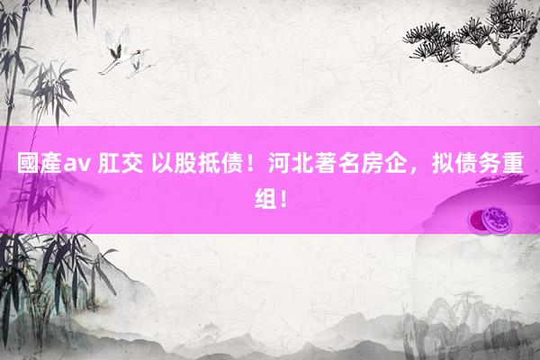 國產av 肛交 以股抵债！河北著名房企，拟债务重组！