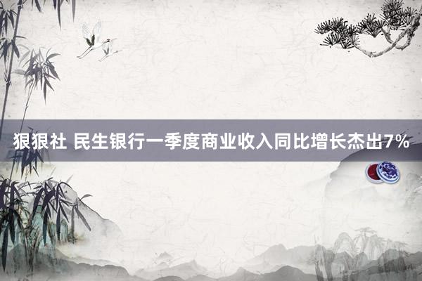 狠狠社 民生银行一季度商业收入同比增长杰出7%