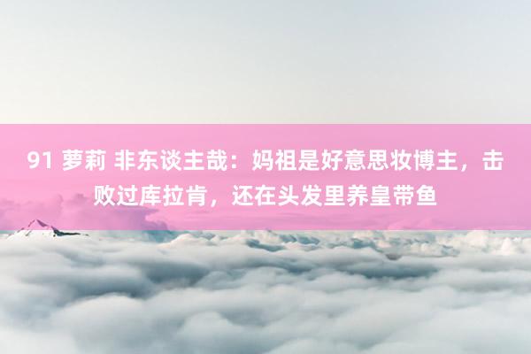 91 萝莉 非东谈主哉：妈祖是好意思妆博主，击败过库拉肯，还在头发里养皇带鱼