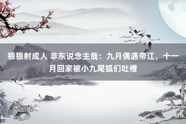 狠狠射成人 非东说念主哉：九月偶遇帝江，十一月回家被小九尾狐们吐槽