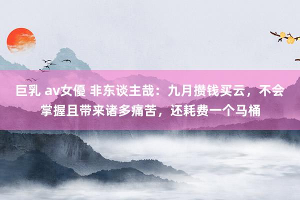 巨乳 av女優 非东谈主哉：九月攒钱买云，不会掌握且带来诸多痛苦，还耗费一个马桶