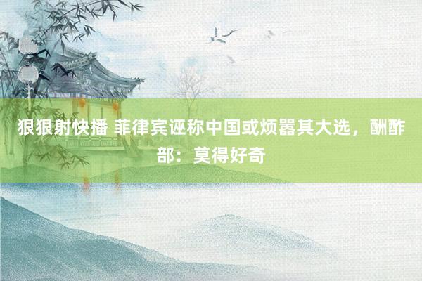 狠狠射快播 菲律宾诬称中国或烦嚣其大选，酬酢部：莫得好奇
