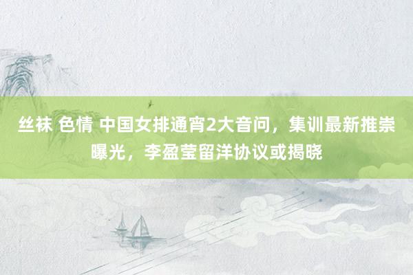 丝袜 色情 中国女排通宵2大音问，集训最新推崇曝光，李盈莹留洋协议或揭晓