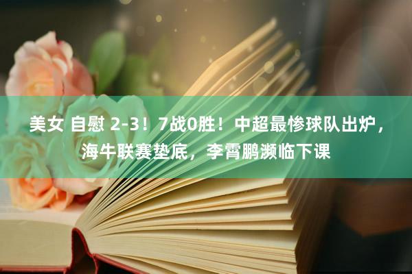 美女 自慰 2-3！7战0胜！中超最惨球队出炉，海牛联赛垫底，李霄鹏濒临下课