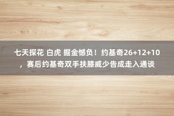 七天探花 白虎 掘金憾负！约基奇26+12+10，赛后约基奇双手扶膝威少告成走入通谈