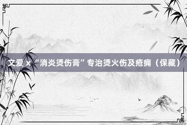 文爱 x “消炎烫伤膏”专治烫火伤及疮痈（保藏）
