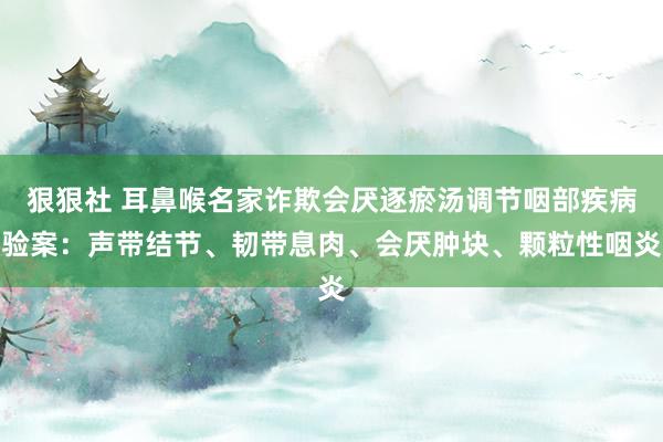 狠狠社 耳鼻喉名家诈欺会厌逐瘀汤调节咽部疾病验案：声带结节、韧带息肉、会厌肿块、颗粒性咽炎