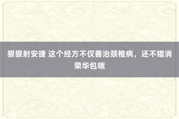狠狠射安捷 这个经方不仅善治颈椎病，还不错消荣华包哦