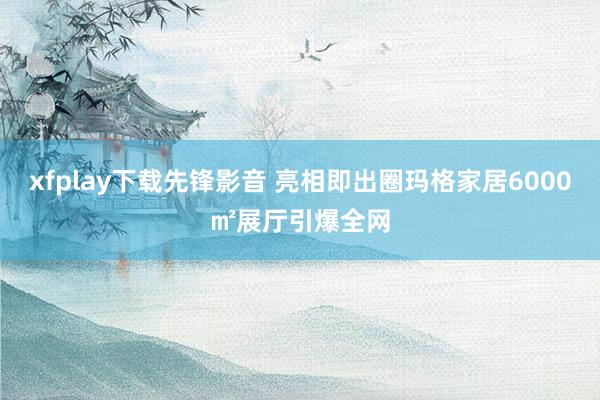 xfplay下载先锋影音 亮相即出圈玛格家居6000㎡展厅引爆全网