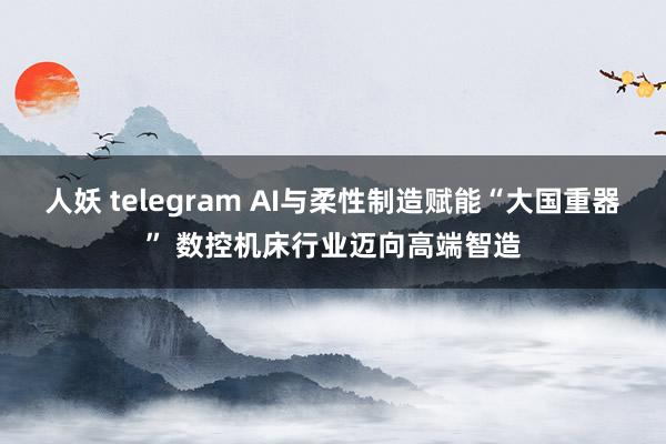 人妖 telegram AI与柔性制造赋能“大国重器” 数控机床行业迈向高端智造