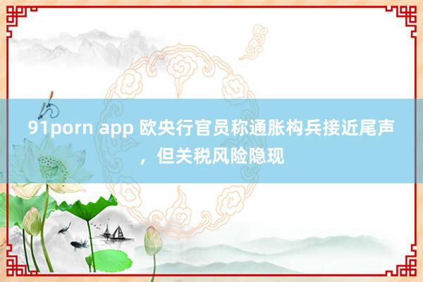 91porn app 欧央行官员称通胀构兵接近尾声，但关税风险隐现