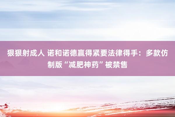 狠狠射成人 诺和诺德赢得紧要法律得手：多款仿制版“减肥神药”被禁售