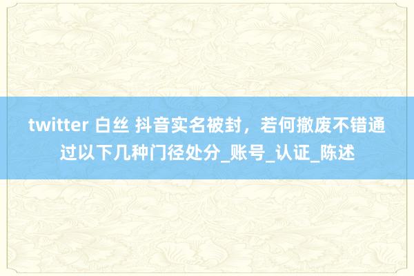 twitter 白丝 抖音实名被封，若何撤废不错通过以下几种门径处分_账号_认证_陈述