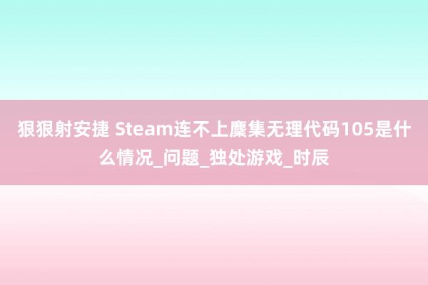 狠狠射安捷 Steam连不上麇集无理代码105是什么情况_问题_独处游戏_时辰