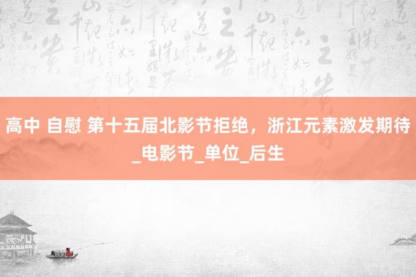 高中 自慰 第十五届北影节拒绝，浙江元素激发期待_电影节_单位_后生
