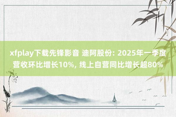 xfplay下载先锋影音 迪阿股份: 2025年一季度营收环比增长10%， 线上自营同比增长超80%