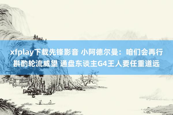 xfplay下载先锋影音 小阿德尔曼：咱们会再行斟酌轮流威望 通盘东谈主G4王人要任重道远