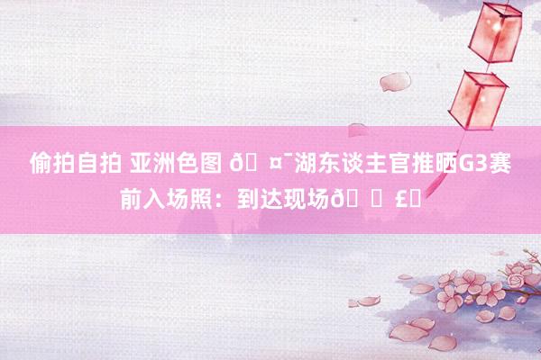 偷拍自拍 亚洲色图 🤯湖东谈主官推晒G3赛前入场照：到达现场🗣️