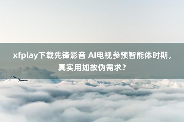 xfplay下载先锋影音 AI电视参预智能体时期，真实用如故伪需求？