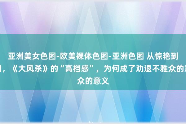 亚洲美女色图-欧美裸体色图-亚洲色图 从惊艳到等闲，《大风杀》的“高档感”，为何成了劝退不雅众的意义