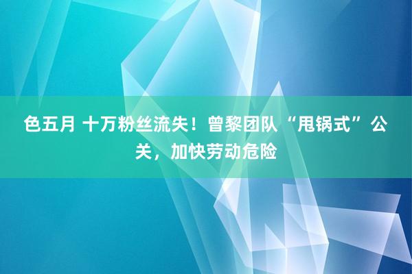 色五月 十万粉丝流失！曾黎团队 “甩锅式” 公关，加快劳动危险