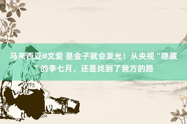 马来西亚#文爱 是金子就会发光！从央视“隐藏”的李七月，还是找到了我方的路