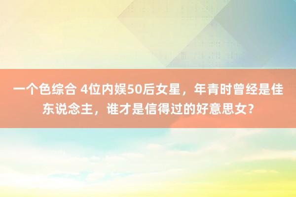 一个色综合 4位内娱50后女星，年青时曾经是佳东说念主，谁才是信得过的好意思女？