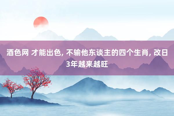 酒色网 才能出色， 不输他东谈主的四个生肖， 改日3年越来越旺
